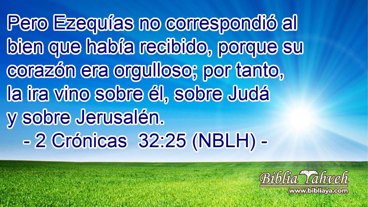  Pero Ezequías no correspondió al bien que había recibido, porque su corazón era orgulloso; por tanto, la ira vino sobre él, sobre Judá y sobre Jerusalén. 