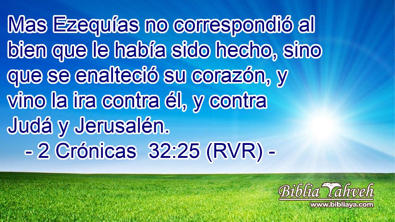 Mas Ezequías no correspondió al bien que le había sido hecho, sino que se enalteció su corazón, y vino la ira contra él, y contra Judá y Jerusalén.