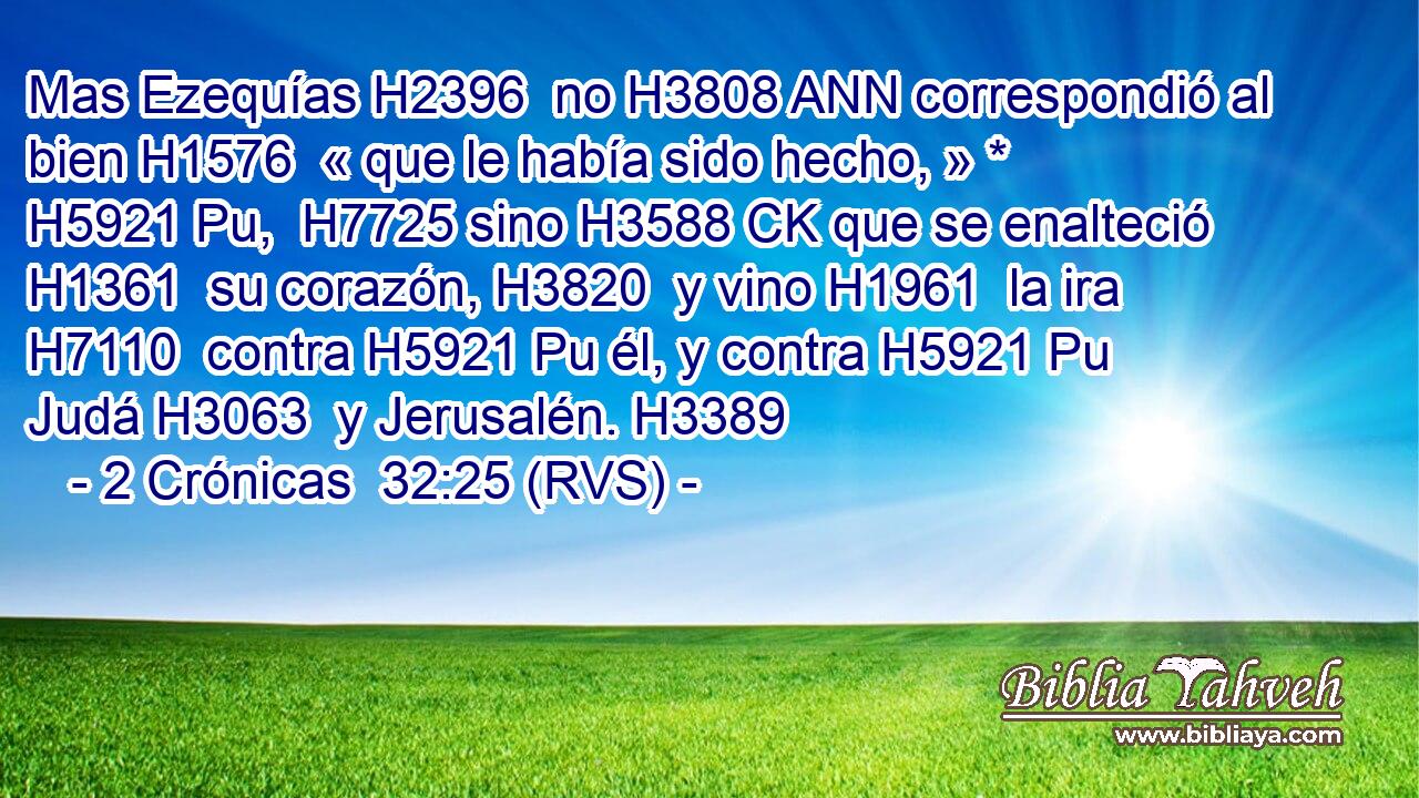 Mas Ezequías H2396  no H3808 ANN correspondió al bien H1576  « que le había sido hecho, » * H5921 Pu,  H7725 sino H3588 CK que se enalteció H1361  su corazón, H3820  y vino H1961  la ira H7110  contra H5921 Pu él, y contra H5921 Pu Judá H3063  y Jerusalén. H3389  