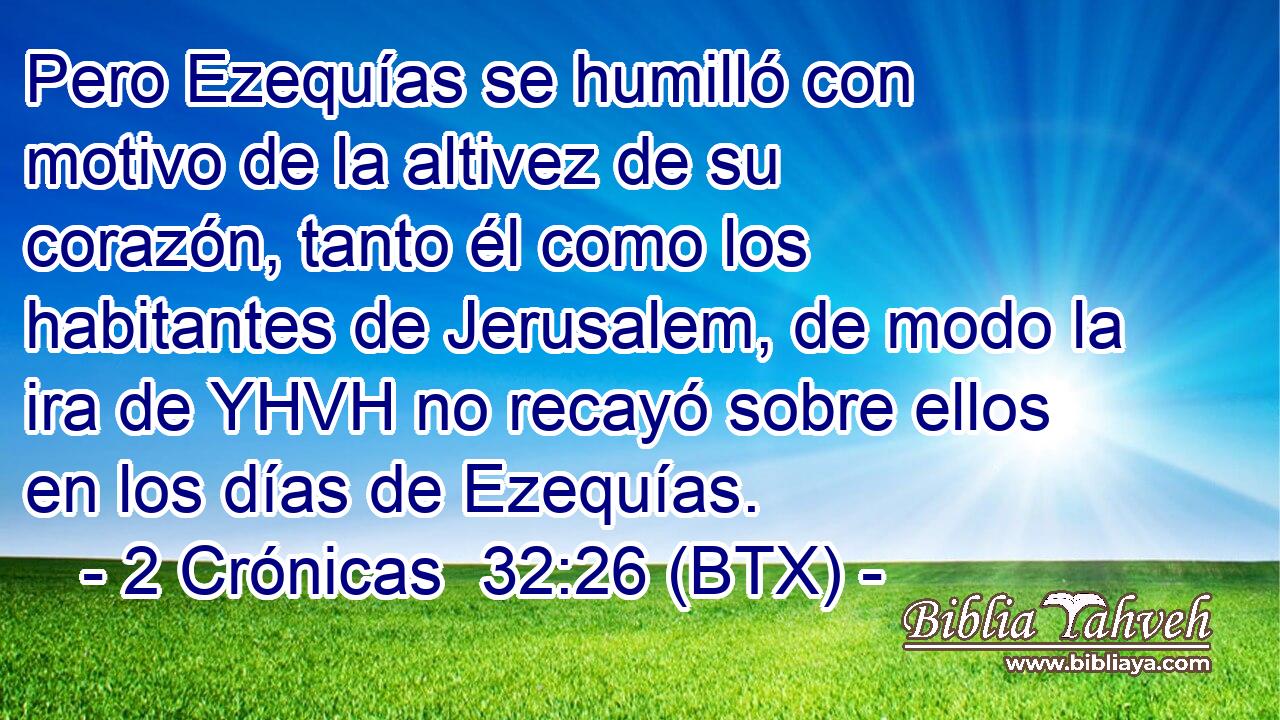 Pero Ezequías se humilló con motivo de la altivez de su corazón, tanto él como los habitantes de Jerusalem, de modo la ira de YHVH no recayó sobre ellos en los días de Ezequías.