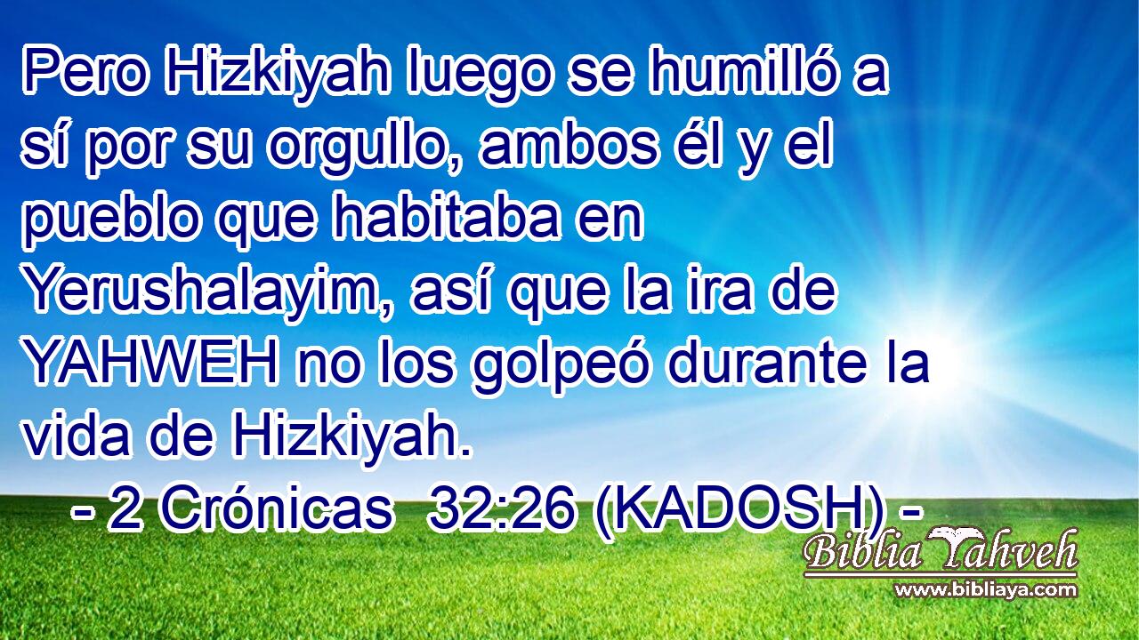  Pero Hizkiyah luego se humilló a sí por su orgullo, ambos él y el pueblo que habitaba en Yerushalayim, así que la ira de YAHWEH no los golpeó durante la vida de Hizkiyah. 