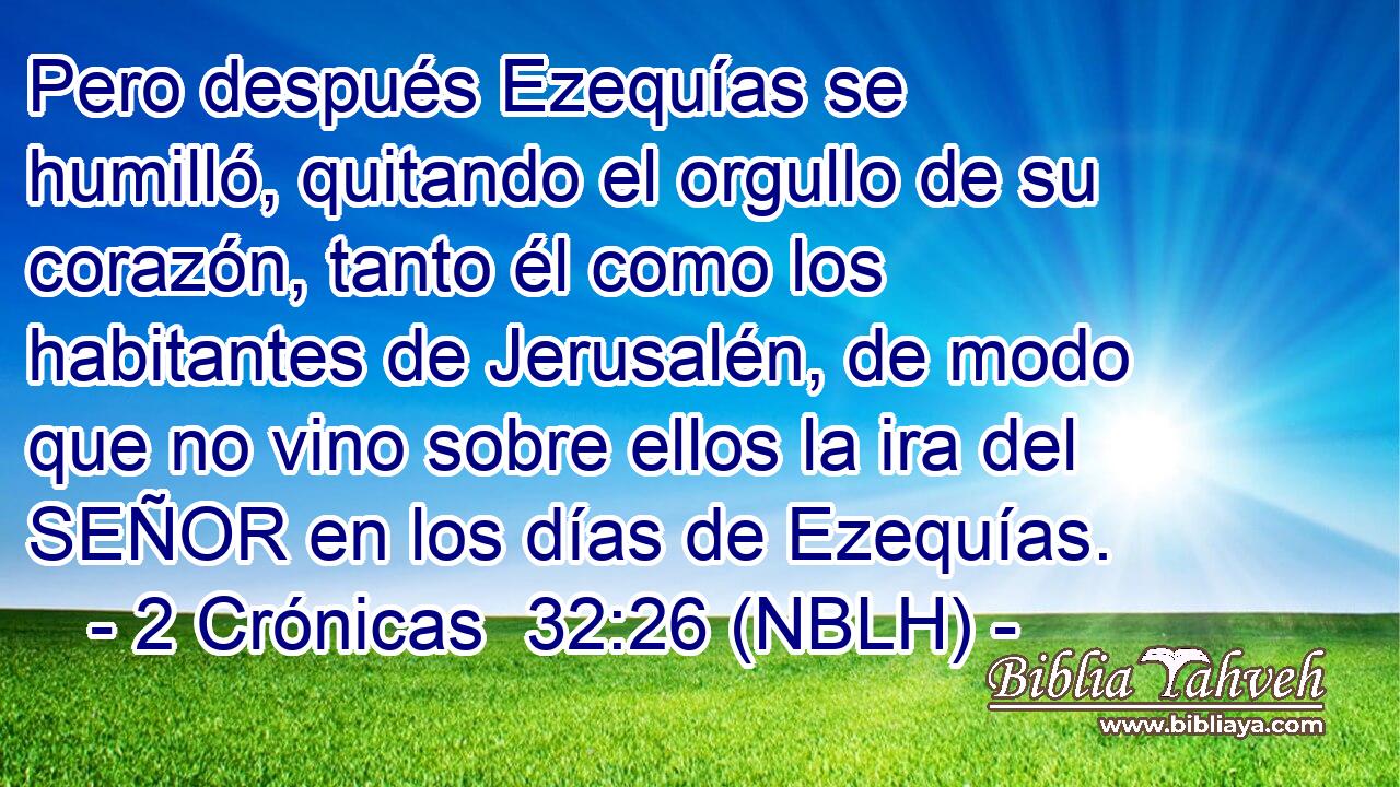  Pero después Ezequías se humilló, quitando el orgullo de su corazón, tanto él como los habitantes de Jerusalén, de modo que no vino sobre ellos la ira del SEÑOR en los días de Ezequías. 