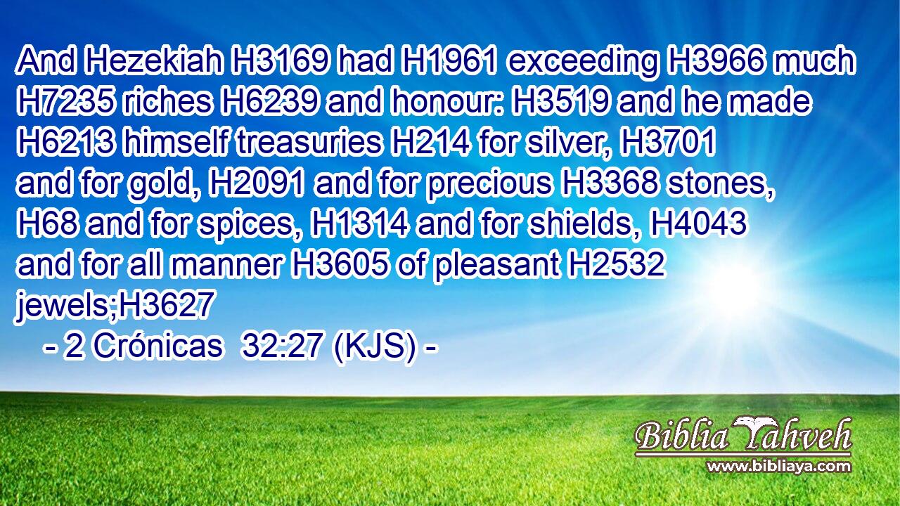 And Hezekiah H3169 had H1961 exceeding H3966 much H7235 riches H6239 and honour: H3519 and he made H6213 himself treasuries H214 for silver, H3701 and for gold, H2091 and for precious H3368 stones, H68 and for spices, H1314 and for shields, H4043 and for all manner H3605 of pleasant H2532 jewels;H3627