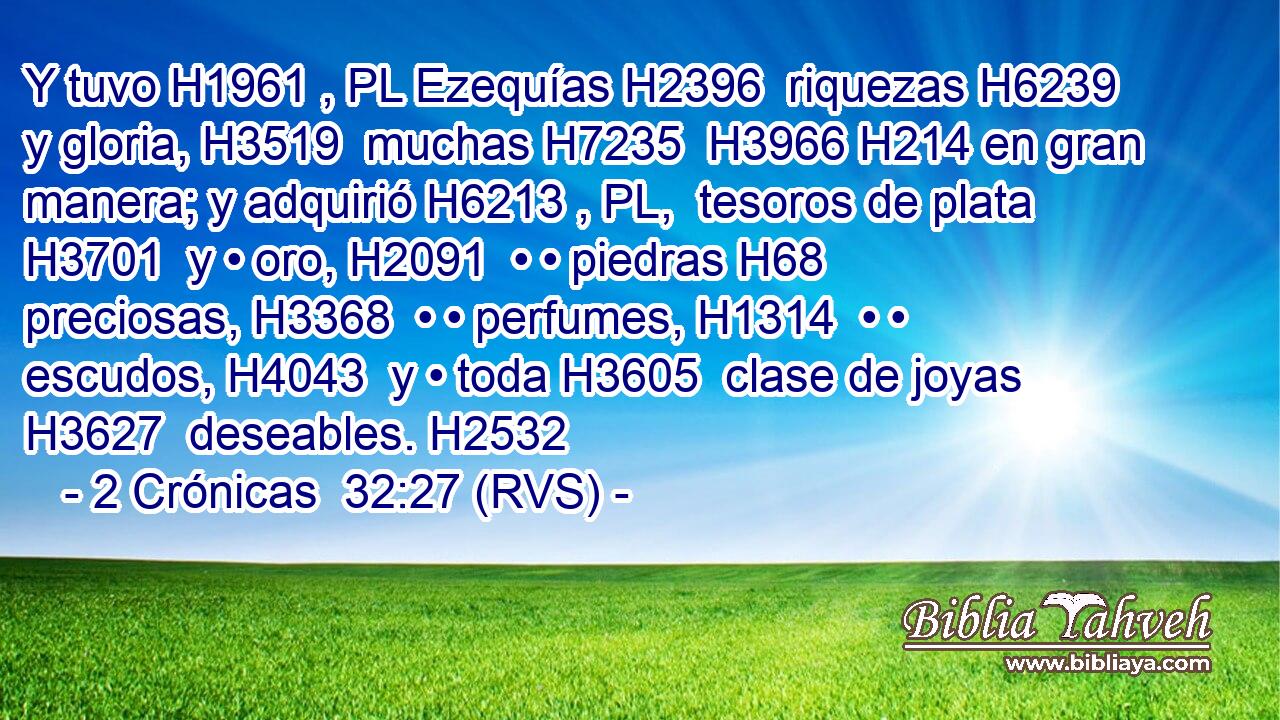 Y tuvo H1961 , PL Ezequías H2396  riquezas H6239  y gloria, H3519  muchas H7235  H3966 H214 en gran manera; y adquirió H6213 , PL,  tesoros de plata H3701  y • oro, H2091  • • piedras H68  preciosas, H3368  • • perfumes, H1314  • • escudos, H4043  y • toda H3605  clase de joyas H3627  deseables. H2532  
