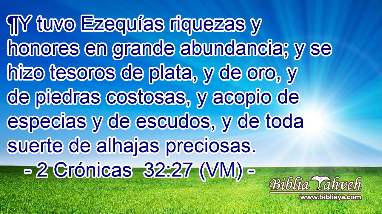  ¶Y tuvo Ezequías riquezas y honores en grande abundancia; y se hizo tesoros de plata, y de oro, y de piedras costosas, y acopio de especias y de escudos, y de toda suerte de alhajas preciosas. 