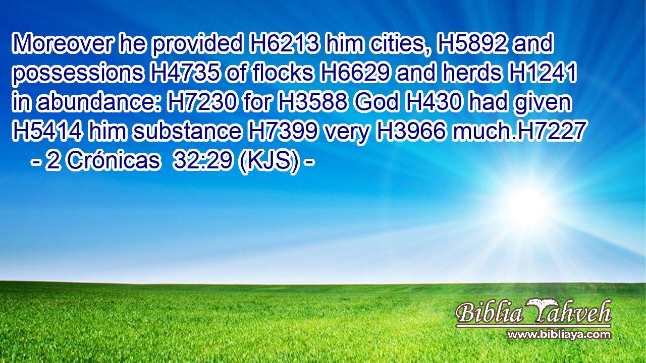 Moreover he provided H6213 him cities, H5892 and possessions H4735 of flocks H6629 and herds H1241 in abundance: H7230 for H3588 God H430 had given H5414 him substance H7399 very H3966 much.H7227