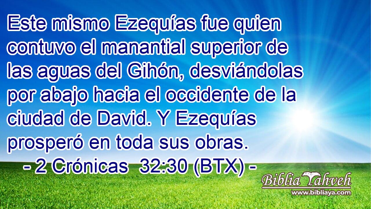 Este mismo Ezequías fue quien contuvo el manantial superior de las aguas del Gihón, desviándolas por abajo hacia el occidente de la ciudad de David. Y Ezequías prosperó en toda sus obras.