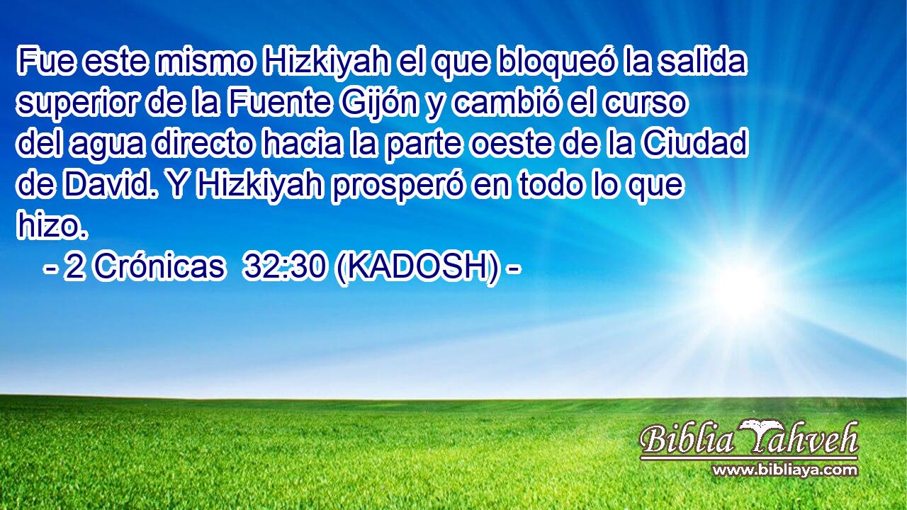  Fue este mismo Hizkiyah el que bloqueó la salida superior de la Fuente Gijón y cambió el curso del agua directo hacia la parte oeste de la Ciudad de David. Y Hizkiyah prosperó en todo lo que hizo. 