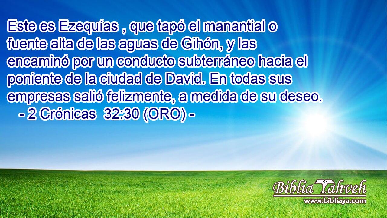  Este es Ezequías , que tapó el manantial o fuente alta de las aguas de Gihón, y las encaminó por un conducto subterráneo hacia el poniente de la ciudad de David. En todas sus empresas salió felizmente, a medida de su deseo. 
