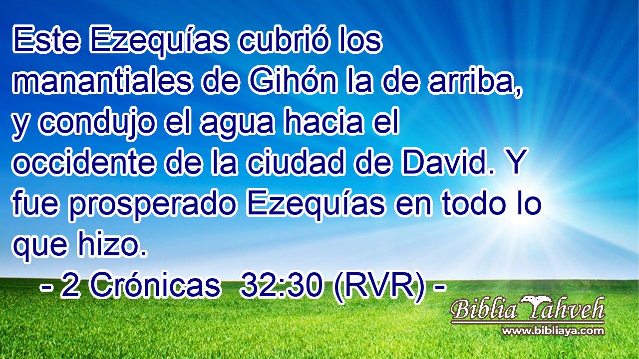 Este Ezequías cubrió los manantiales de Gihón la de arriba, y condujo el agua hacia el occidente de la ciudad de David. Y fue prosperado Ezequías en todo lo que hizo.