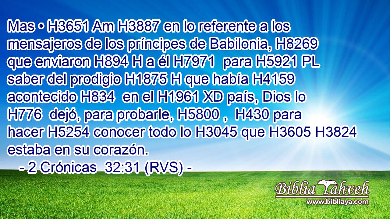 Mas • H3651 Am H3887 en lo referente a los mensajeros de los príncipes de Babilonia, H8269  que enviaron H894 H a él H7971  para H5921 PL saber del prodigio H1875 H que había H4159 acontecido H834  en el H1961 XD país, Dios lo H776  dejó, para probarle, H5800 ,  H430 para hacer H5254 conocer todo lo H3045 que H3605 H3824 estaba en su corazón. 