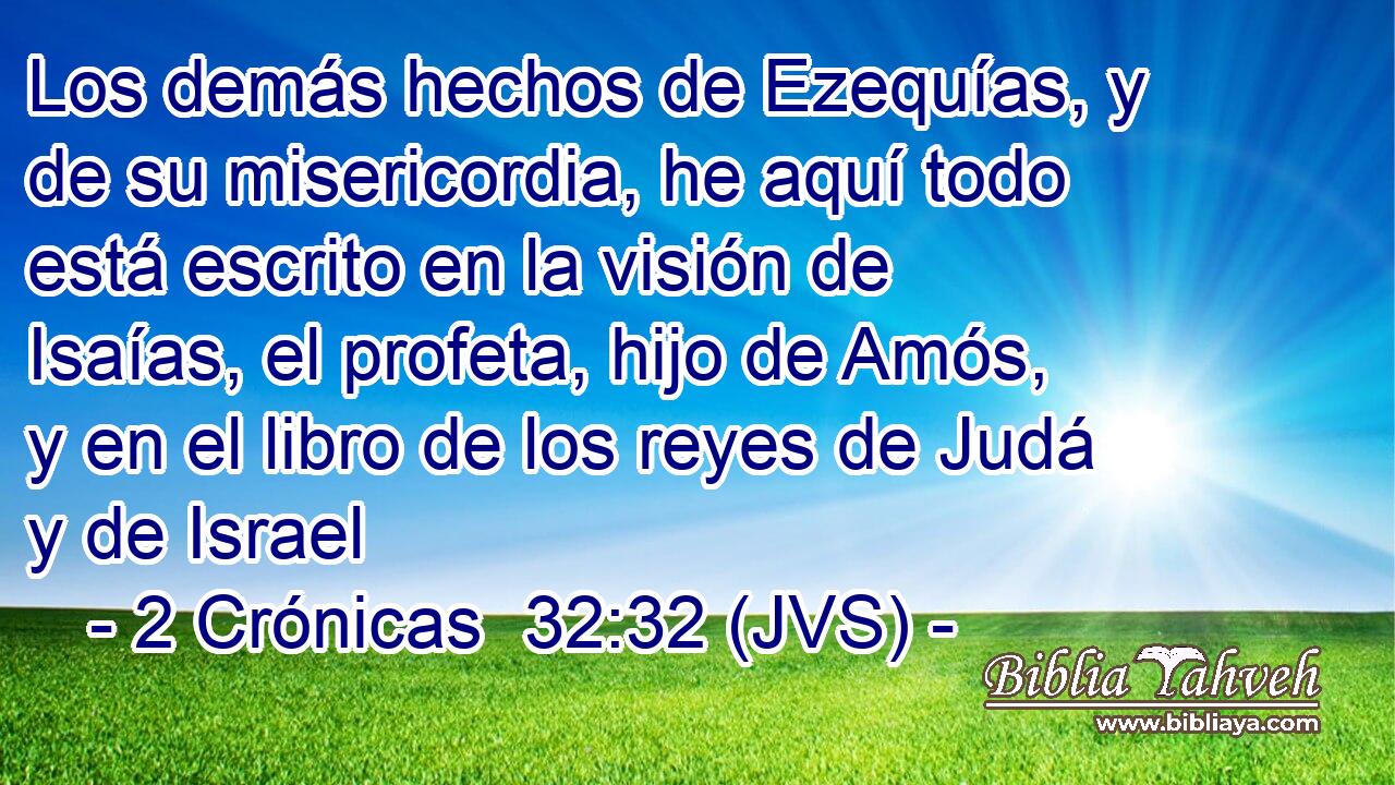 Los demás hechos de Ezequías, y de su misericordia, he aquí todo está escrito en la visión de Isaías, el profeta, hijo de Amós, y en el libro de los reyes de Judá y de Israel