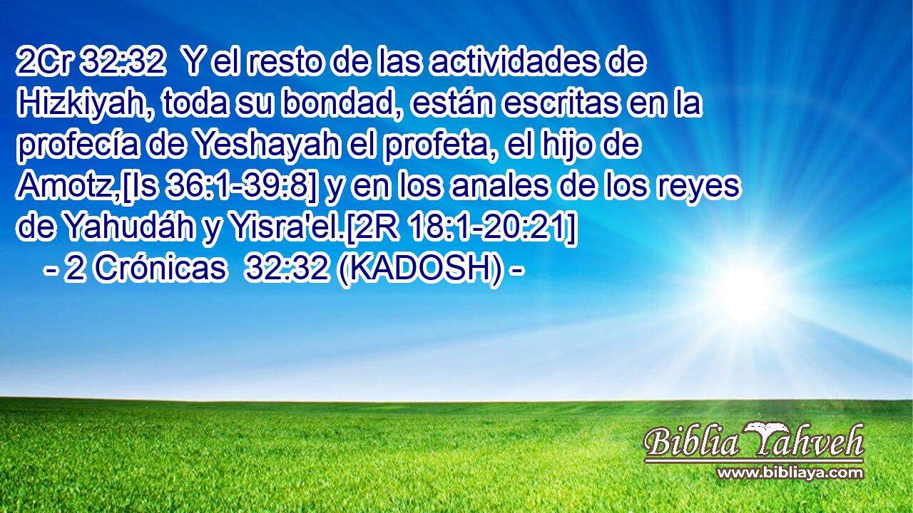  Y el resto de las actividades de Hizkiyah, toda su bondad, están escritas en la profecía de Yeshayah el profeta, el hijo de Amotz,[Is 36:1-39:8] y en los anales de los reyes de Yahudáh y Yisra'el.[2R 18:1-20:21] 