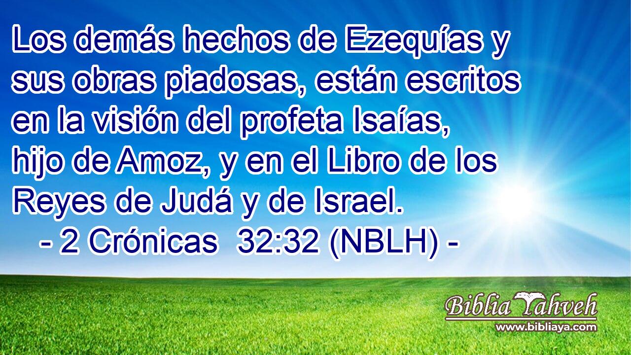  Los demás hechos de Ezequías y sus obras piadosas, están escritos en la visión del profeta Isaías, hijo de Amoz, y en el Libro de los Reyes de Judá y de Israel. 