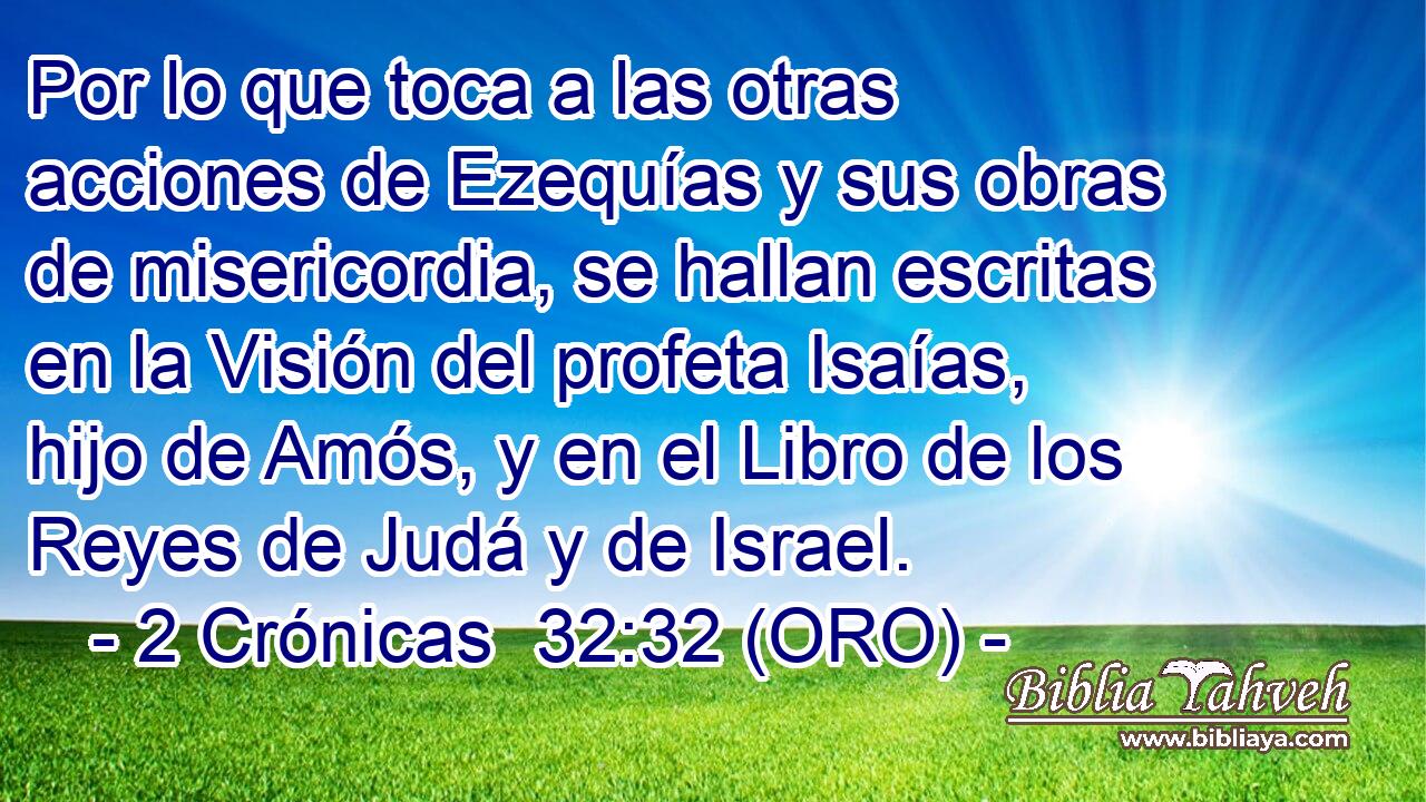  Por lo que toca a las otras acciones de Ezequías y sus obras de misericordia, se hallan escritas en la Visión del profeta Isaías, hijo de Amós, y en el Libro de los Reyes de Judá y de Israel. 