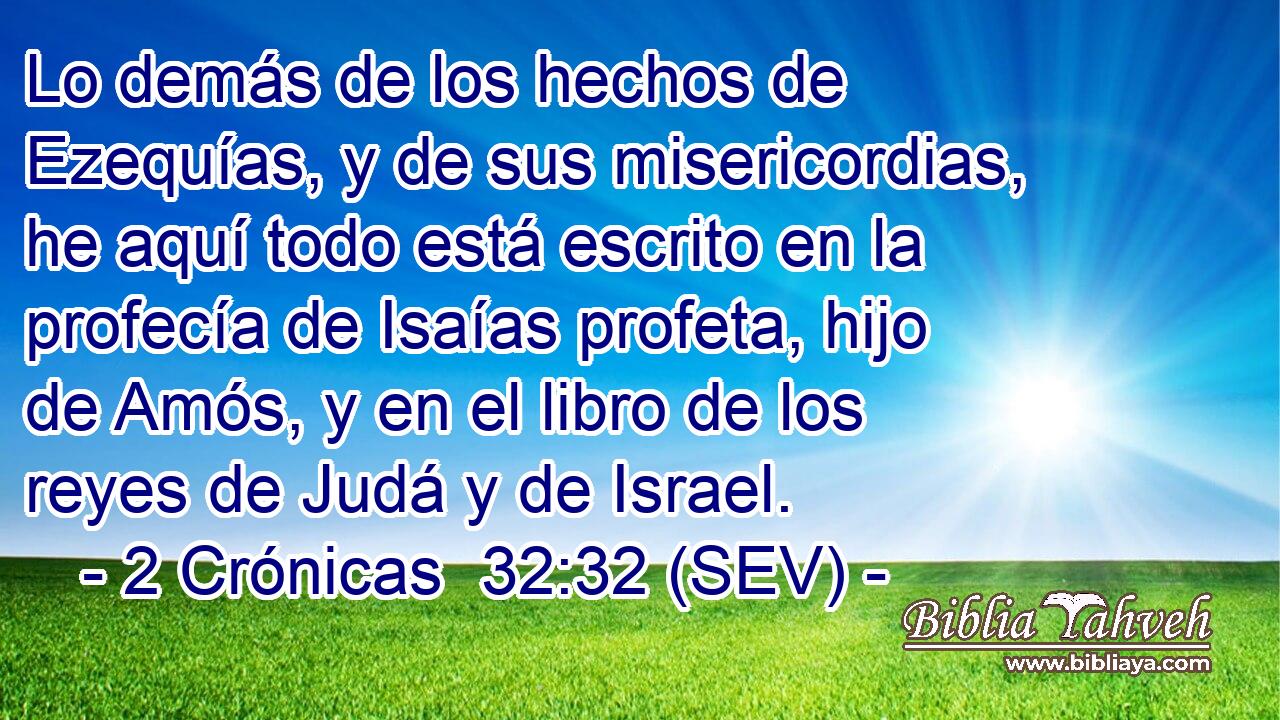 Lo demás de los hechos de Ezequías, y de sus misericordias, he aquí todo está escrito en la profecía de Isaías profeta, hijo de Amós, y en el libro de los reyes de Judá y de Israel.
