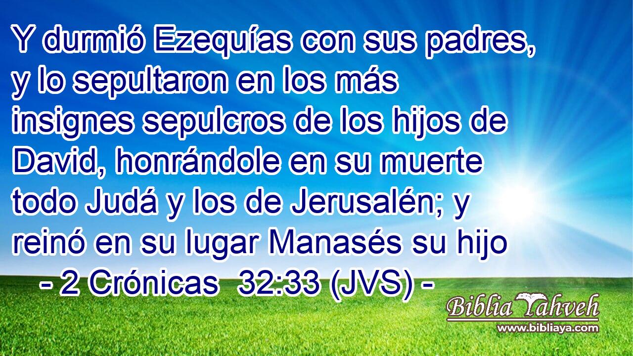 Y durmió Ezequías con sus padres, y lo sepultaron en los más insignes sepulcros de los hijos de David, honrándole en su muerte todo Judá y los de Jerusalén; y reinó en su lugar Manasés su hijo