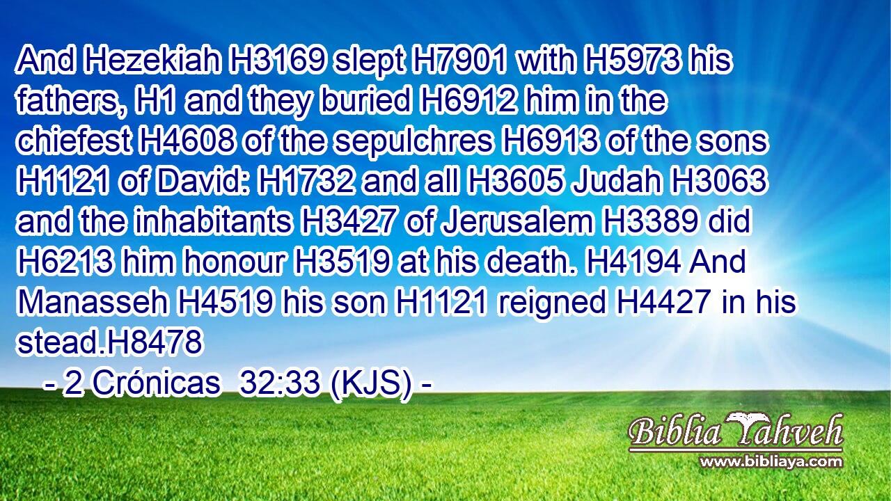 And Hezekiah H3169 slept H7901 with H5973 his fathers, H1 and they buried H6912 him in the chiefest H4608 of the sepulchres H6913 of the sons H1121 of David: H1732 and all H3605 Judah H3063 and the inhabitants H3427 of Jerusalem H3389 did H6213 him honour H3519 at his death. H4194 And Manasseh H4519 his son H1121 reigned H4427 in his stead.H8478