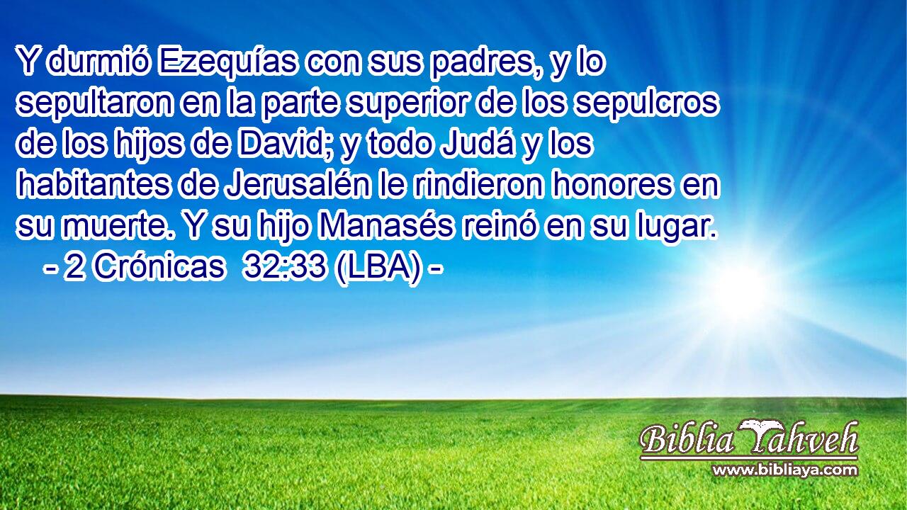 Y durmió Ezequías con sus padres, y lo sepultaron en la parte superior de los sepulcros de los hijos de David; y todo Judá y los habitantes de Jerusalén le rindieron honores en su muerte. Y su hijo Manasés reinó en su lugar.