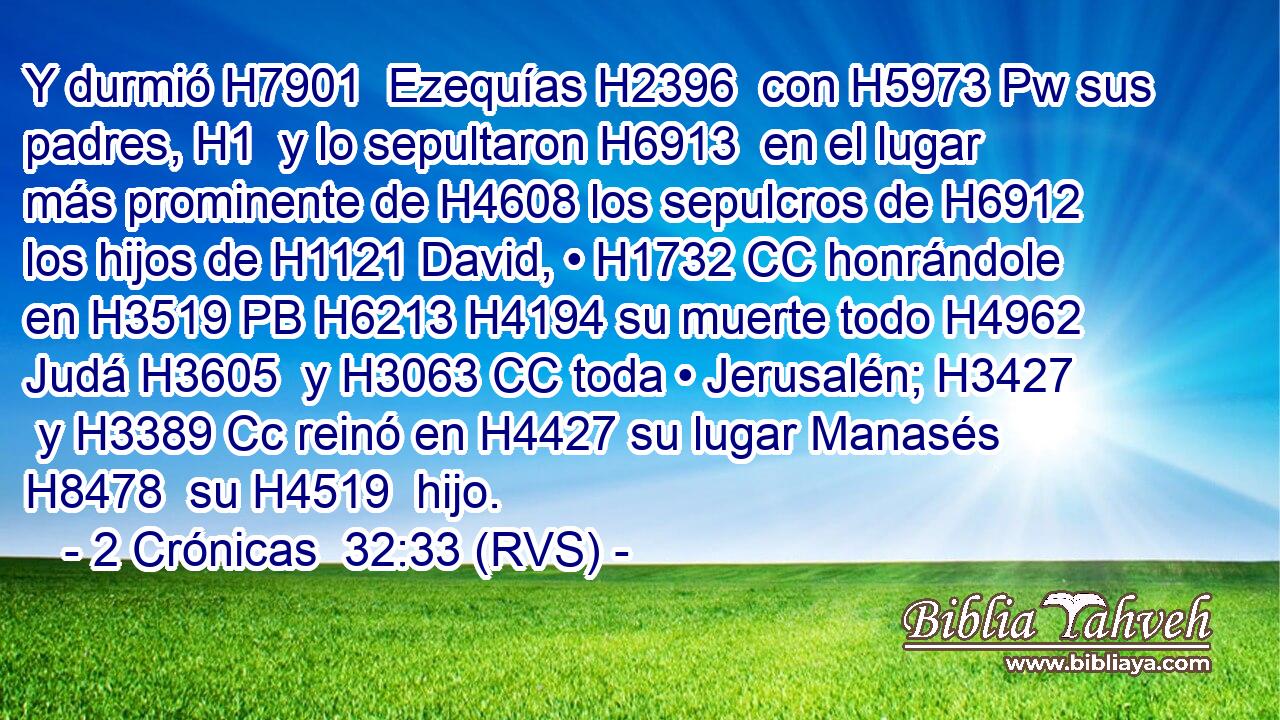 Y durmió H7901  Ezequías H2396  con H5973 Pw sus padres, H1  y lo sepultaron H6913  en el lugar más prominente de H4608 los sepulcros de H6912 los hijos de H1121 David, • H1732 CC honrándole en H3519 PB H6213 H4194 su muerte todo H4962  Judá H3605  y H3063 CC toda • Jerusalén; H3427  y H3389 Cc reinó en H4427 su lugar Manasés H8478  su H4519  hijo. 