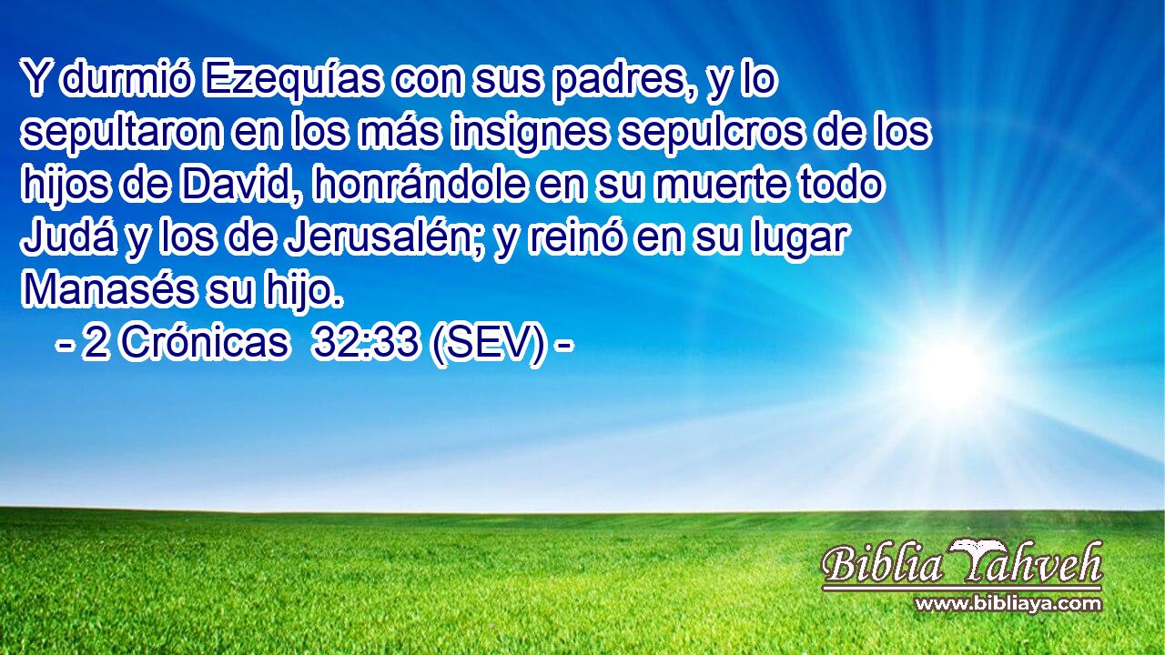 Y durmió Ezequías con sus padres, y lo sepultaron en los más insignes sepulcros de los hijos de David, honrándole en su muerte todo Judá y los de Jerusalén; y reinó en su lugar Manasés su hijo.