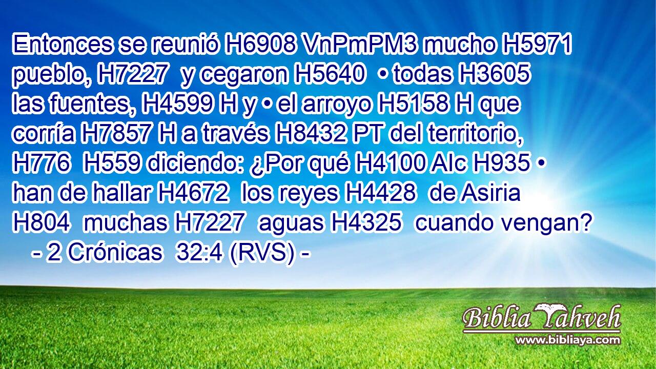 Entonces se reunió H6908 VnPmPM3 mucho H5971  pueblo, H7227  y cegaron H5640  • todas H3605  las fuentes, H4599 H y • el arroyo H5158 H que corría H7857 H a través H8432 PT del territorio, H776  H559 diciendo: ¿Por qué H4100 AIc H935 • han de hallar H4672  los reyes H4428  de Asiria H804  muchas H7227  aguas H4325  cuando vengan? 