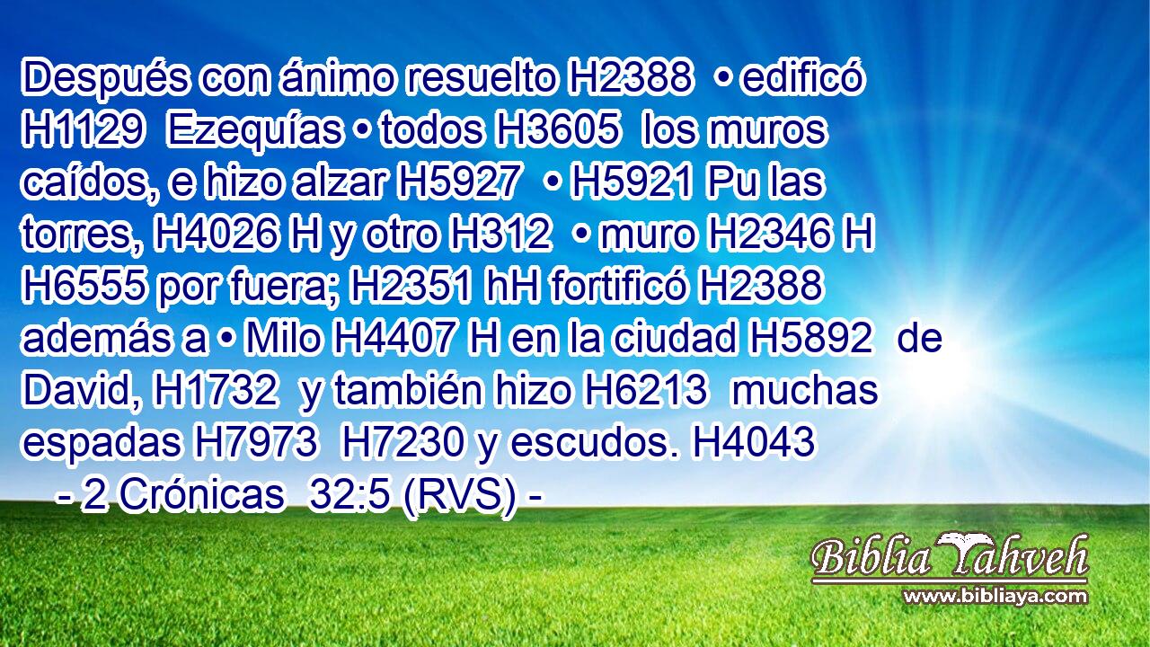 Después con ánimo resuelto H2388  • edificó H1129  Ezequías • todos H3605  los muros caídos, e hizo alzar H5927  • H5921 Pu las torres, H4026 H y otro H312  • muro H2346 H H6555 por fuera; H2351 hH fortificó H2388  además a • Milo H4407 H en la ciudad H5892  de David, H1732  y también hizo H6213  muchas espadas H7973  H7230 y escudos. H4043  
