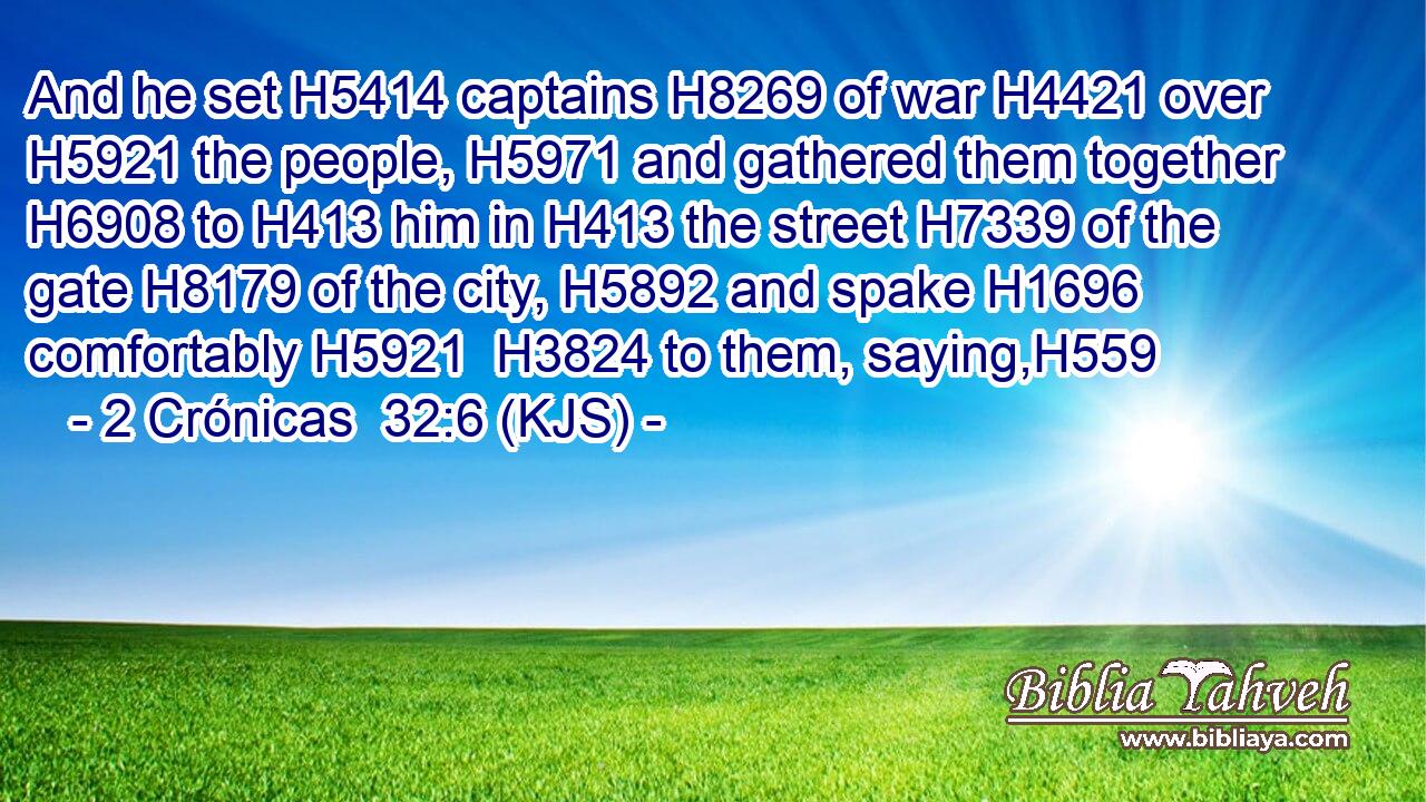 And he set H5414 captains H8269 of war H4421 over H5921 the people, H5971 and gathered them together H6908 to H413 him in H413 the street H7339 of the gate H8179 of the city, H5892 and spake H1696 comfortably H5921  H3824 to them, saying,H559