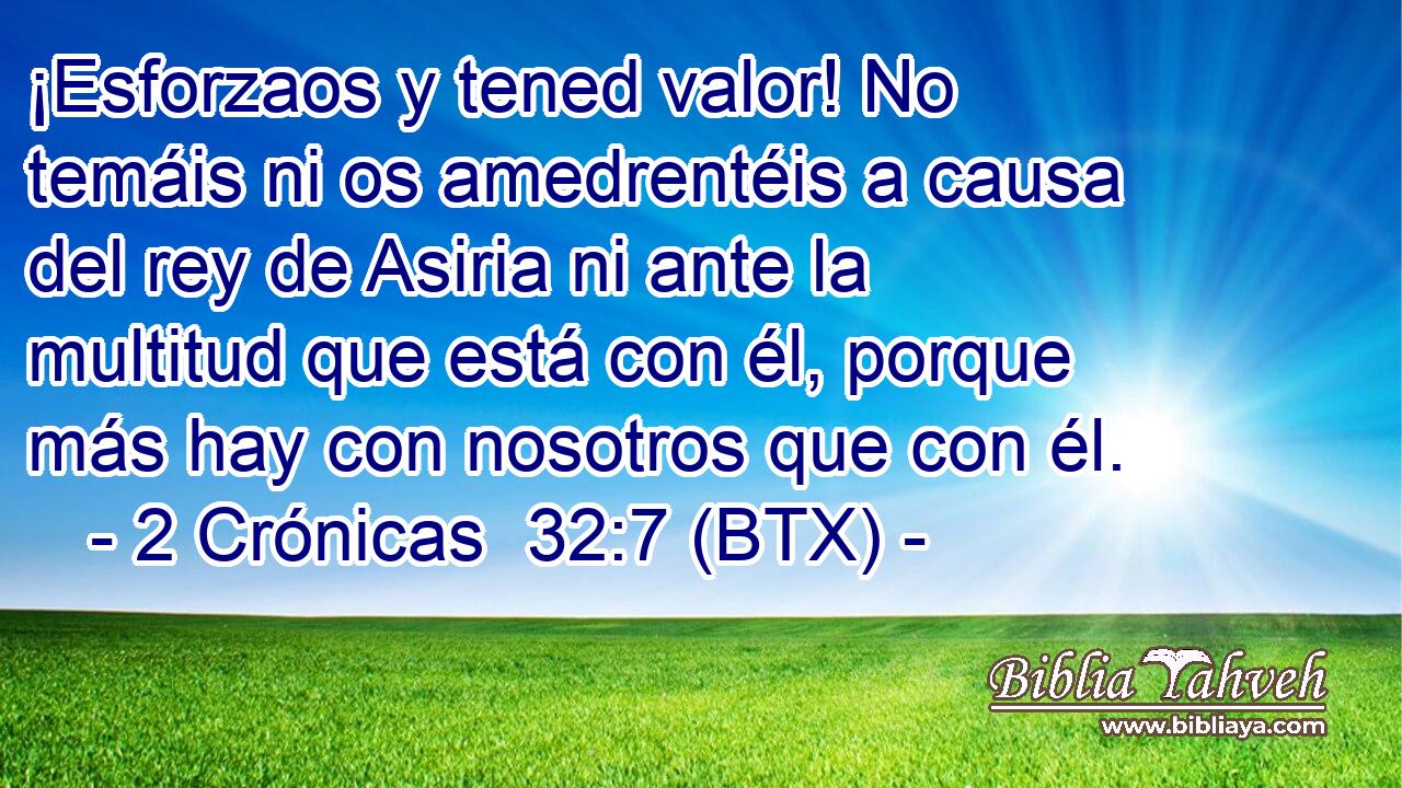 ¡Esforzaos y tened valor! No temáis ni os amedrentéis a causa del rey de Asiria ni ante la multitud que está con él, porque más hay con nosotros que con él.