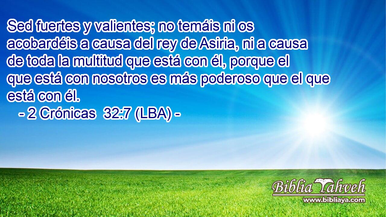 Sed fuertes y valientes; no temáis ni os acobardéis a causa del rey de Asiria, ni a causa de toda la multitud que está con él, porque el que está con nosotros es más poderoso que el que está con él.