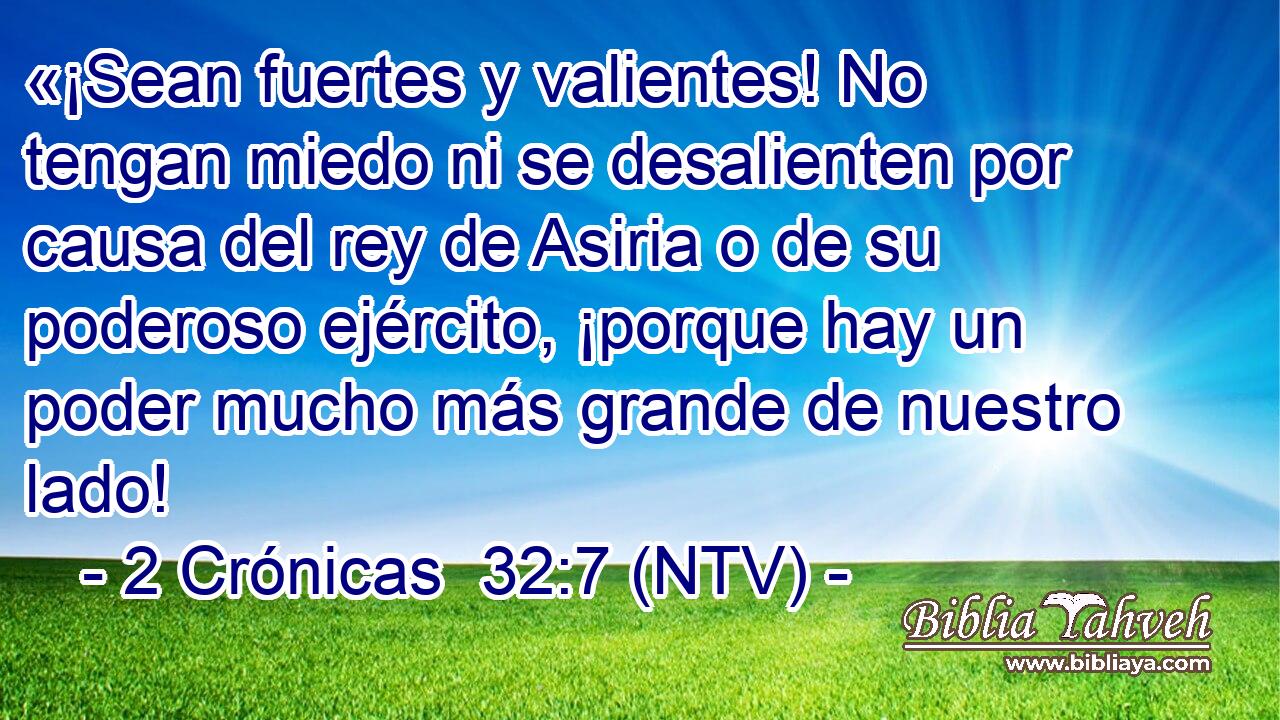«¡Sean fuertes y valientes! No tengan miedo ni se desalienten por causa del rey de Asiria o de su poderoso ejército, ¡porque hay un poder mucho más grande de nuestro lado!
