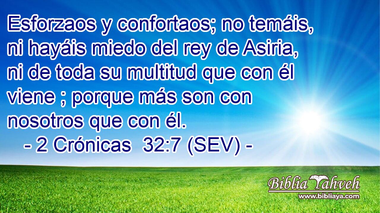Esforzaos y confortaos; no temáis, ni hayáis miedo del rey de Asiria, ni de toda su multitud que con él viene ; porque más son con nosotros que con él.