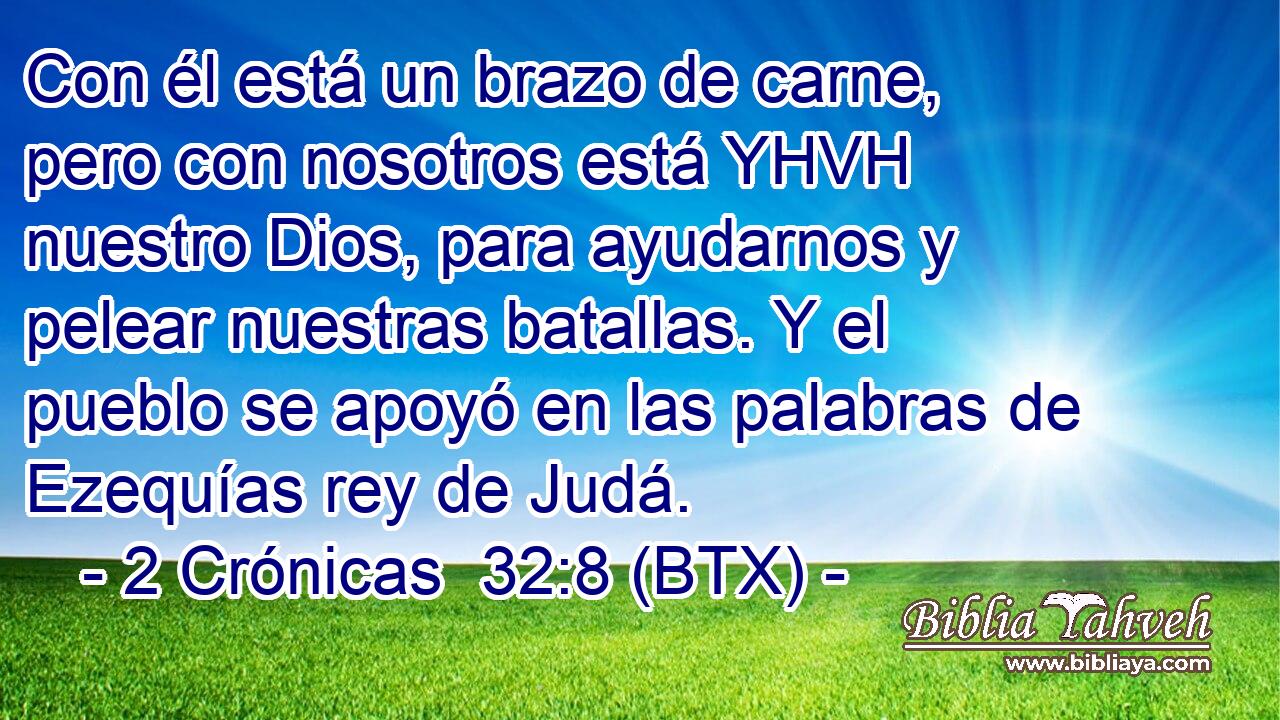Con él está un brazo de carne, pero con nosotros está YHVH nuestro Dios, para ayudarnos y pelear nuestras batallas. Y el pueblo se apoyó en las palabras de Ezequías rey de Judá.