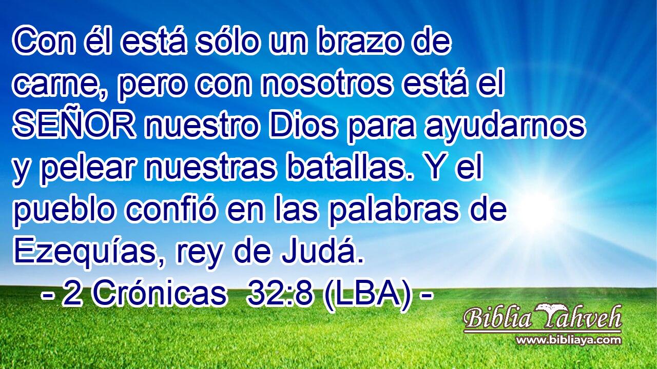 Con él está sólo un brazo de carne, pero con nosotros está el SEÑOR nuestro Dios para ayudarnos y pelear nuestras batallas. Y el pueblo confió en las palabras de Ezequías, rey de Judá.