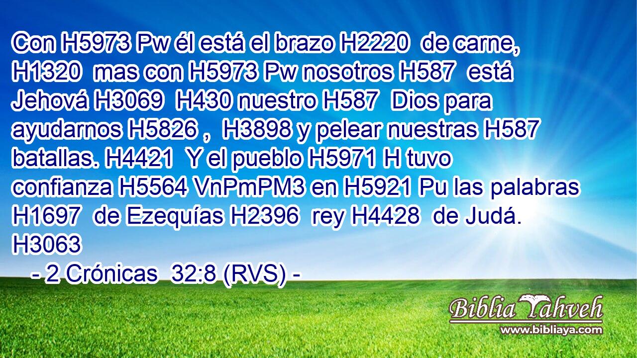 Con H5973 Pw él está el brazo H2220  de carne, H1320  mas con H5973 Pw nosotros H587  está Jehová H3069  H430 nuestro H587  Dios para ayudarnos H5826 ,  H3898 y pelear nuestras H587  batallas. H4421  Y el pueblo H5971 H tuvo confianza H5564 VnPmPM3 en H5921 Pu las palabras H1697  de Ezequías H2396  rey H4428  de Judá. H3063  