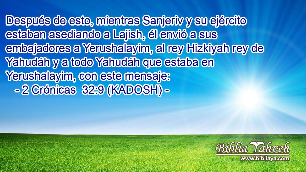  Después de esto, mientras Sanjeriv y su ejército estaban asediando a Lajish, él envió a sus embajadores a Yerushalayim, al rey Hizkiyah rey de Yahudáh y a todo Yahudáh que estaba en Yerushalayim, con este mensaje: 