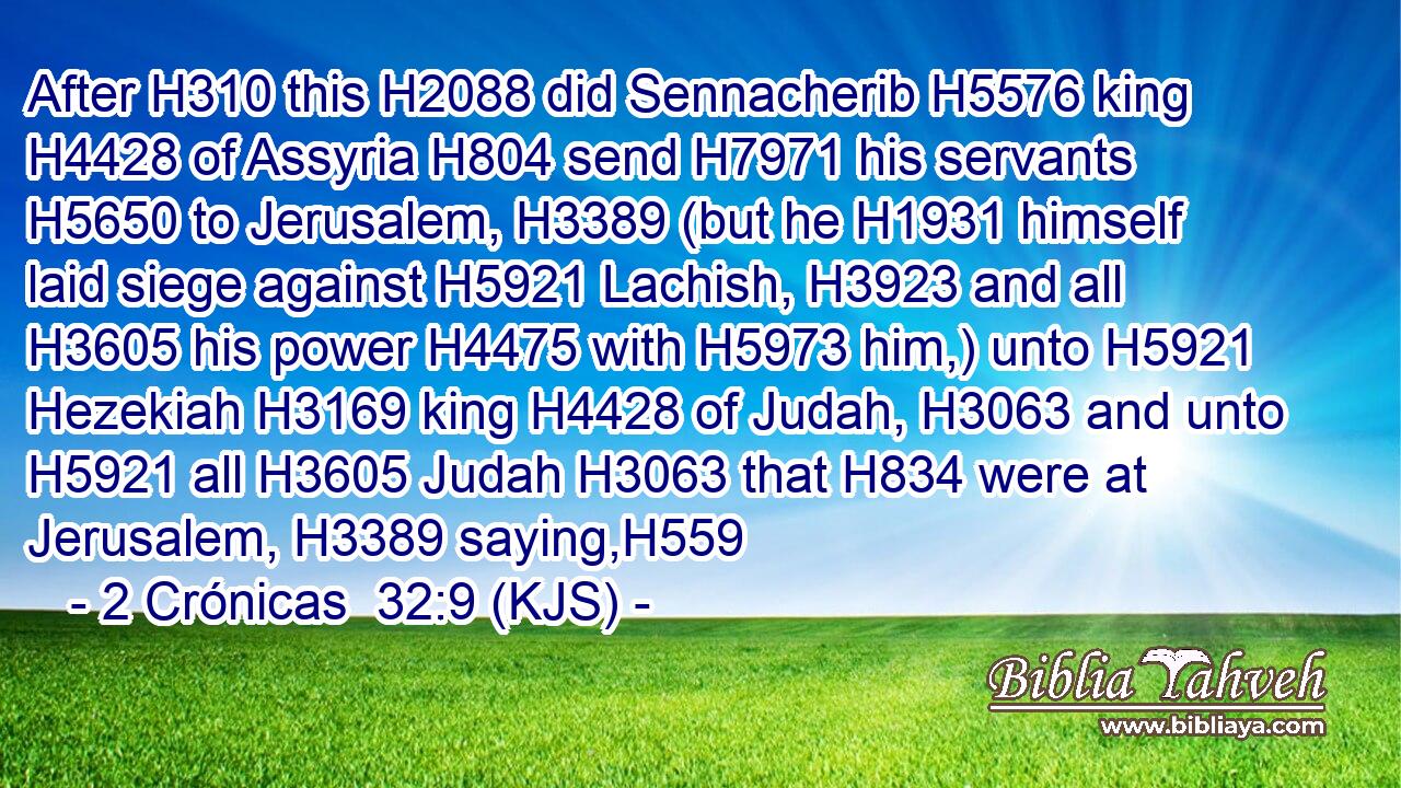 After H310 this H2088 did Sennacherib H5576 king H4428 of Assyria H804 send H7971 his servants H5650 to Jerusalem, H3389 (but he H1931 himself laid siege against H5921 Lachish, H3923 and all H3605 his power H4475 with H5973 him,) unto H5921 Hezekiah H3169 king H4428 of Judah, H3063 and unto H5921 all H3605 Judah H3063 that H834 were at Jerusalem, H3389 saying,H559