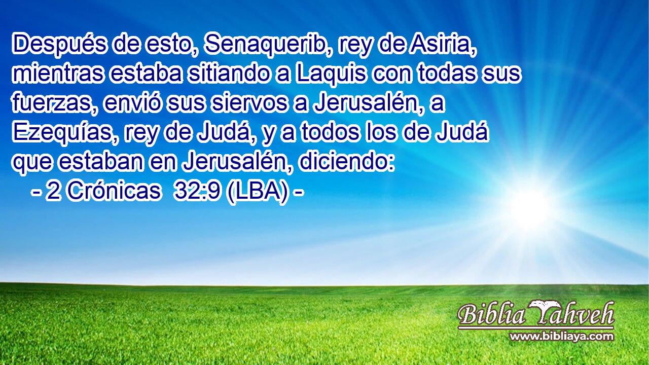 Después de esto, Senaquerib, rey de Asiria, mientras estaba sitiando a Laquis con todas sus fuerzas, envió sus siervos a Jerusalén, a Ezequías, rey de Judá, y a todos los de Judá que estaban en Jerusalén, diciendo: