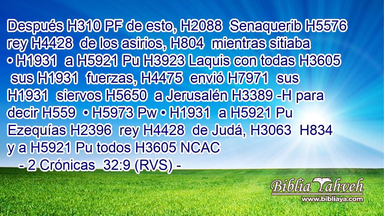 Después H310 PF de esto, H2088  Senaquerib H5576  rey H4428  de los asirios, H804  mientras sitiaba • H1931  a H5921 Pu H3923 Laquis con todas H3605  sus H1931  fuerzas, H4475  envió H7971  sus H1931  siervos H5650  a Jerusalén H3389 -H para decir H559  • H5973 Pw • H1931  a H5921 Pu Ezequías H2396  rey H4428  de Judá, H3063  H834 y a H5921 Pu todos H3605 NCAC