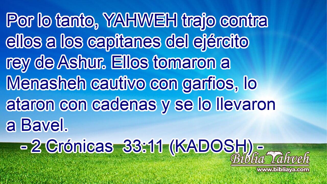  Por lo tanto, YAHWEH trajo contra ellos a los capitanes del ejército rey de Ashur. Ellos tomaron a Menasheh cautivo con garfios, lo ataron con cadenas y se lo llevaron a Bavel. 