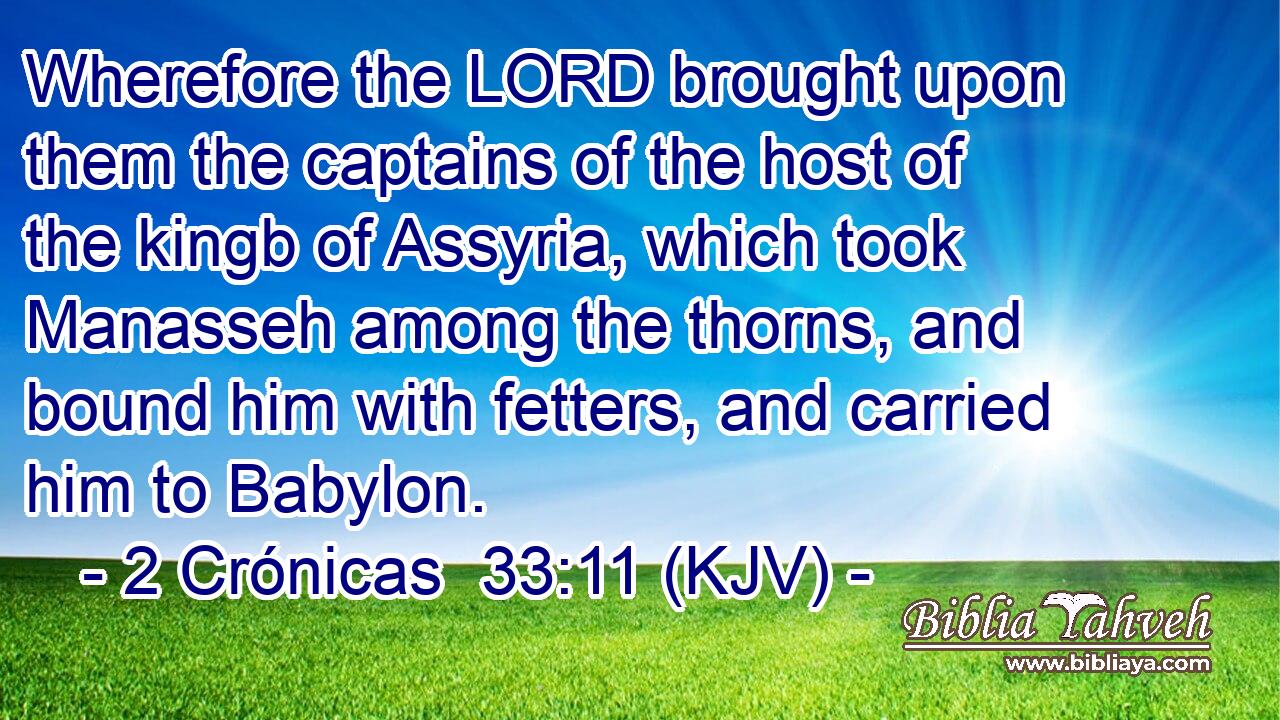 Wherefore the LORD brought upon them the captains of the host of the kingb of Assyria, which took Manasseh among the thorns, and bound him with fetters, and carried him to Babylon.