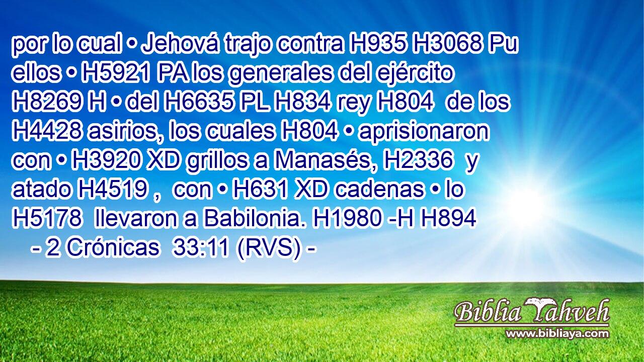 por lo cual • Jehová trajo contra H935 H3068 Pu ellos • H5921 PA los generales del ejército H8269 H • del H6635 PL H834 rey H804  de los H4428 asirios, los cuales H804 • aprisionaron con • H3920 XD grillos a Manasés, H2336  y atado H4519 ,  con • H631 XD cadenas • lo H5178  llevaron a Babilonia. H1980 -H H894 