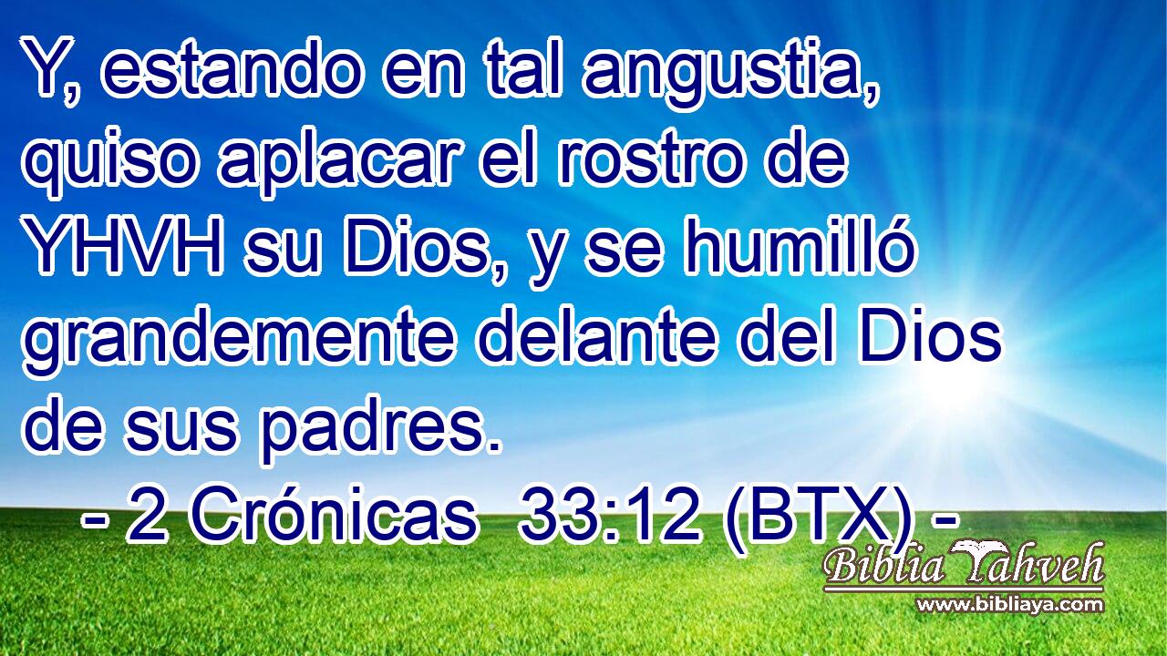 Y, estando en tal angustia, quiso aplacar el rostro de YHVH su Dios, y se humilló grandemente delante del Dios de sus padres.