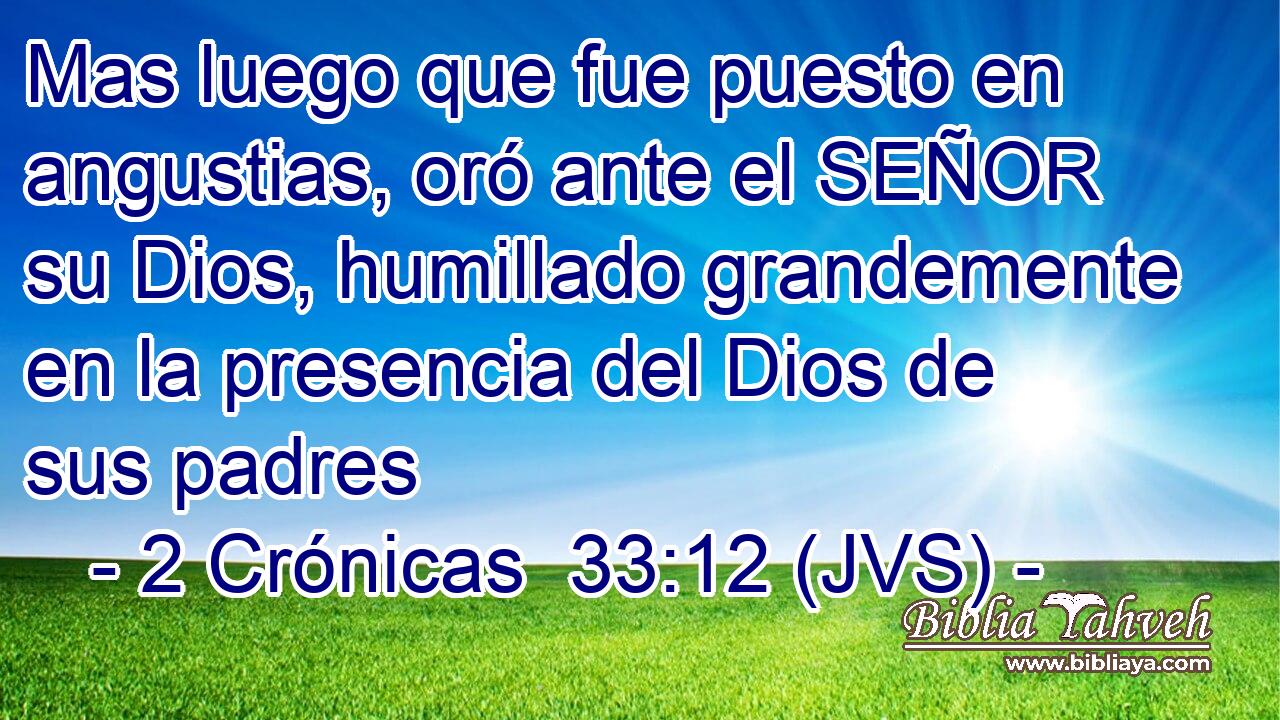 Mas luego que fue puesto en angustias, oró ante el SEÑOR su Dios, humillado grandemente en la presencia del Dios de sus padres