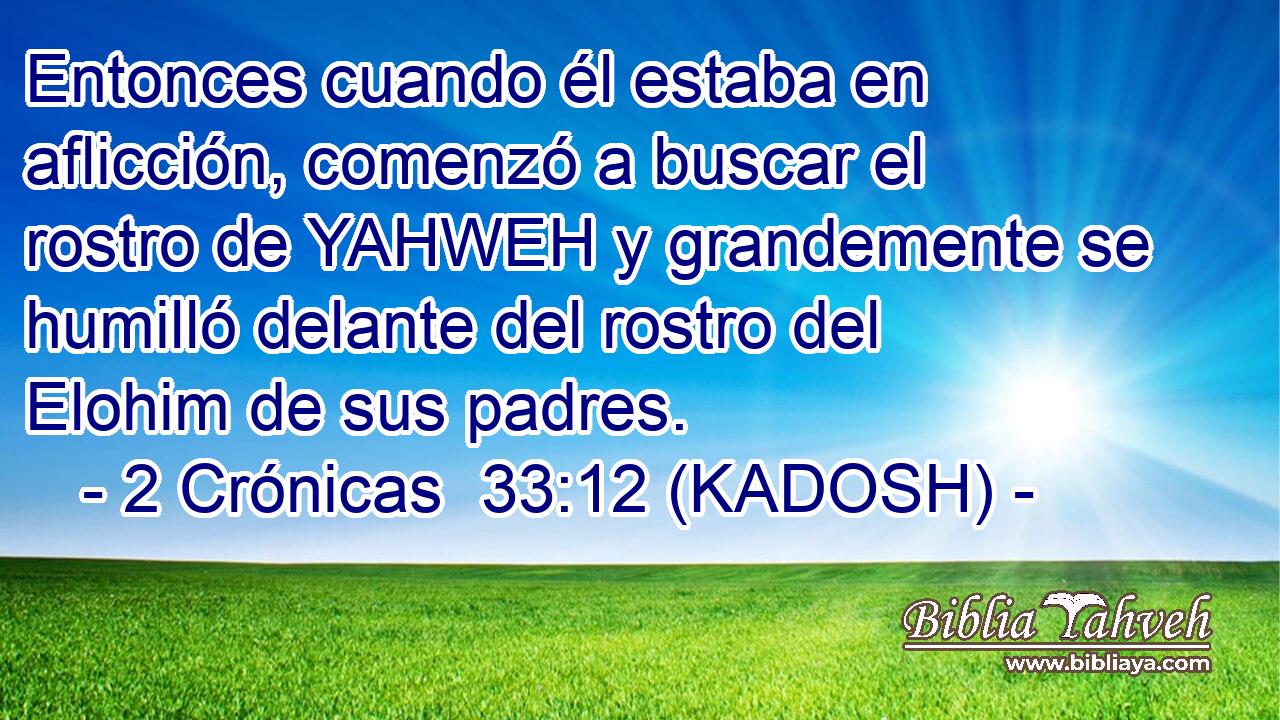  Entonces cuando él estaba en aflicción, comenzó a buscar el rostro de YAHWEH y grandemente se humilló delante del rostro del Elohim de sus padres. 