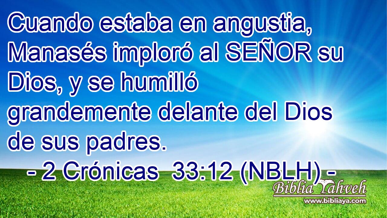  Cuando estaba en angustia, Manasés imploró al SEÑOR su Dios, y se humilló grandemente delante del Dios de sus padres. 
