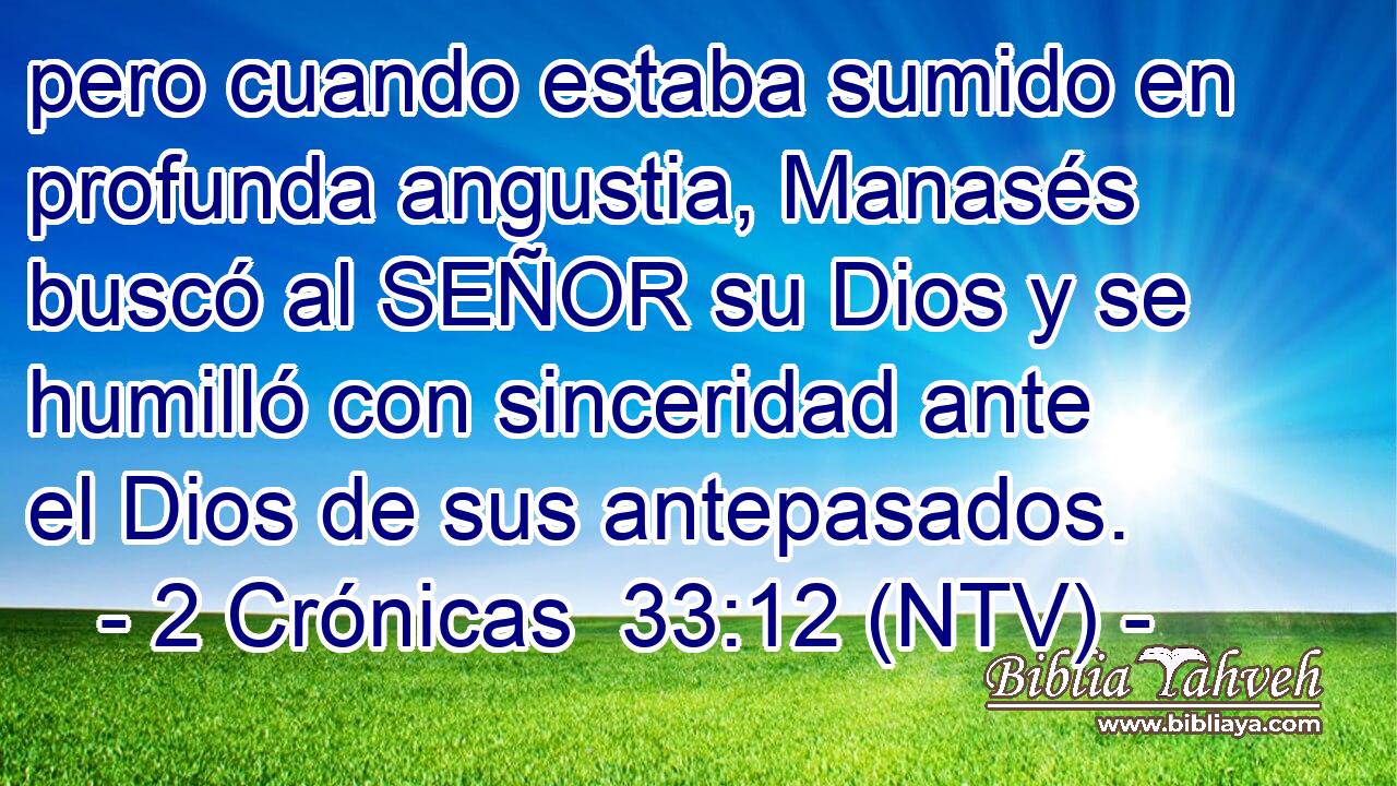 pero cuando estaba sumido en profunda angustia, Manasés buscó al SEÑOR su Dios y se humilló con sinceridad ante el Dios de sus antepasados.