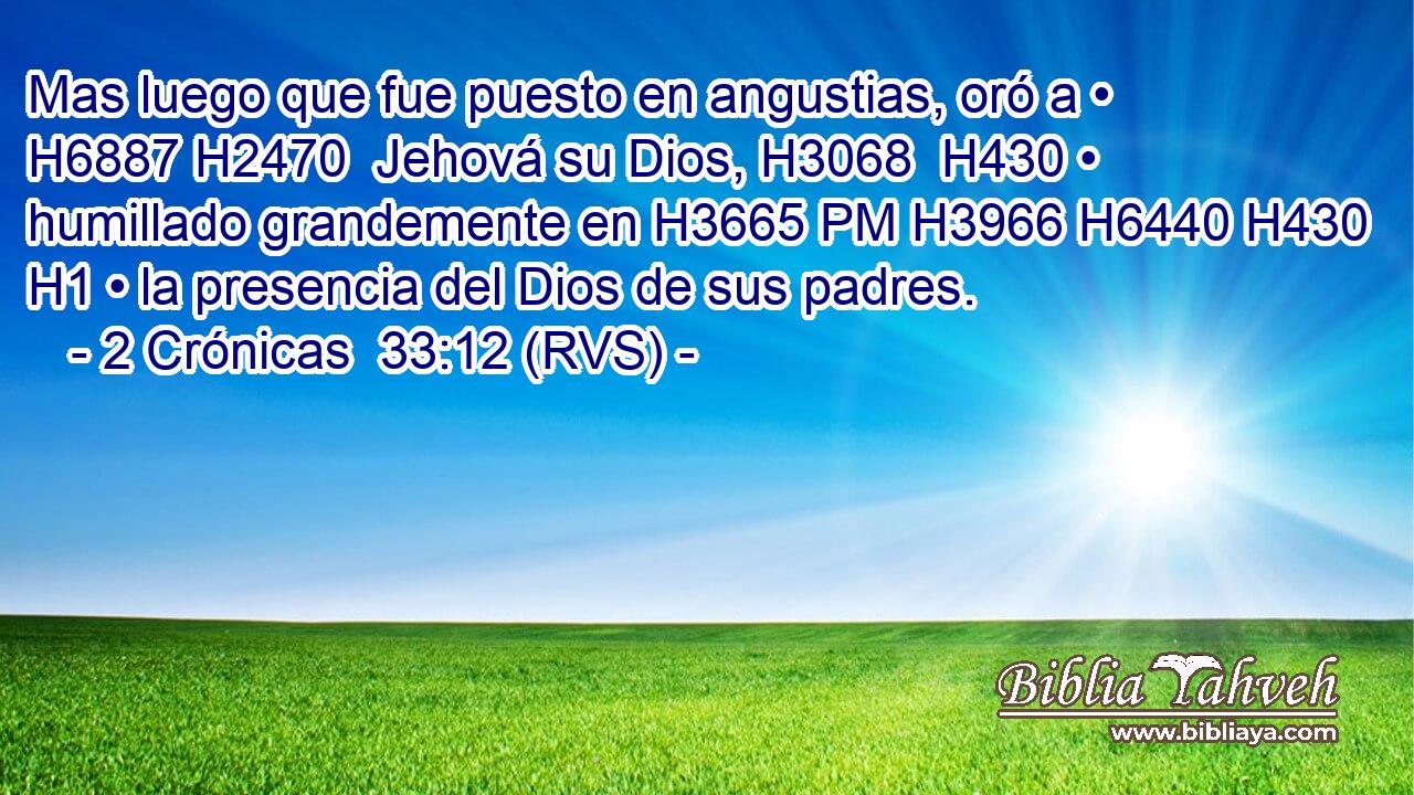 Mas luego que fue puesto en angustias, oró a • H6887 H2470  Jehová su Dios, H3068  H430 • humillado grandemente en H3665 PM H3966 H6440 H430 H1 • la presencia del Dios de sus padres. 