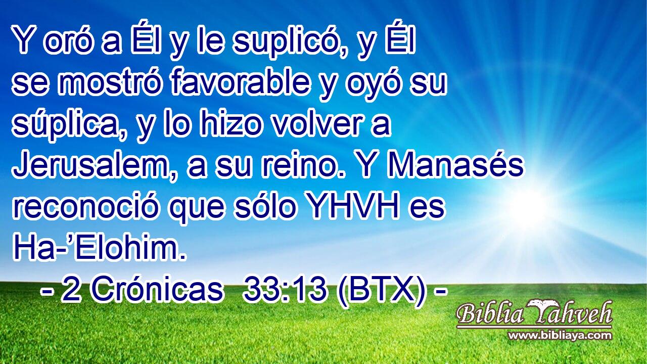Y oró a Él y le suplicó, y Él se mostró favorable y oyó su súplica, y lo hizo volver a Jerusalem, a su reino. Y Manasés reconoció que sólo YHVH es Ha-’Elohim.