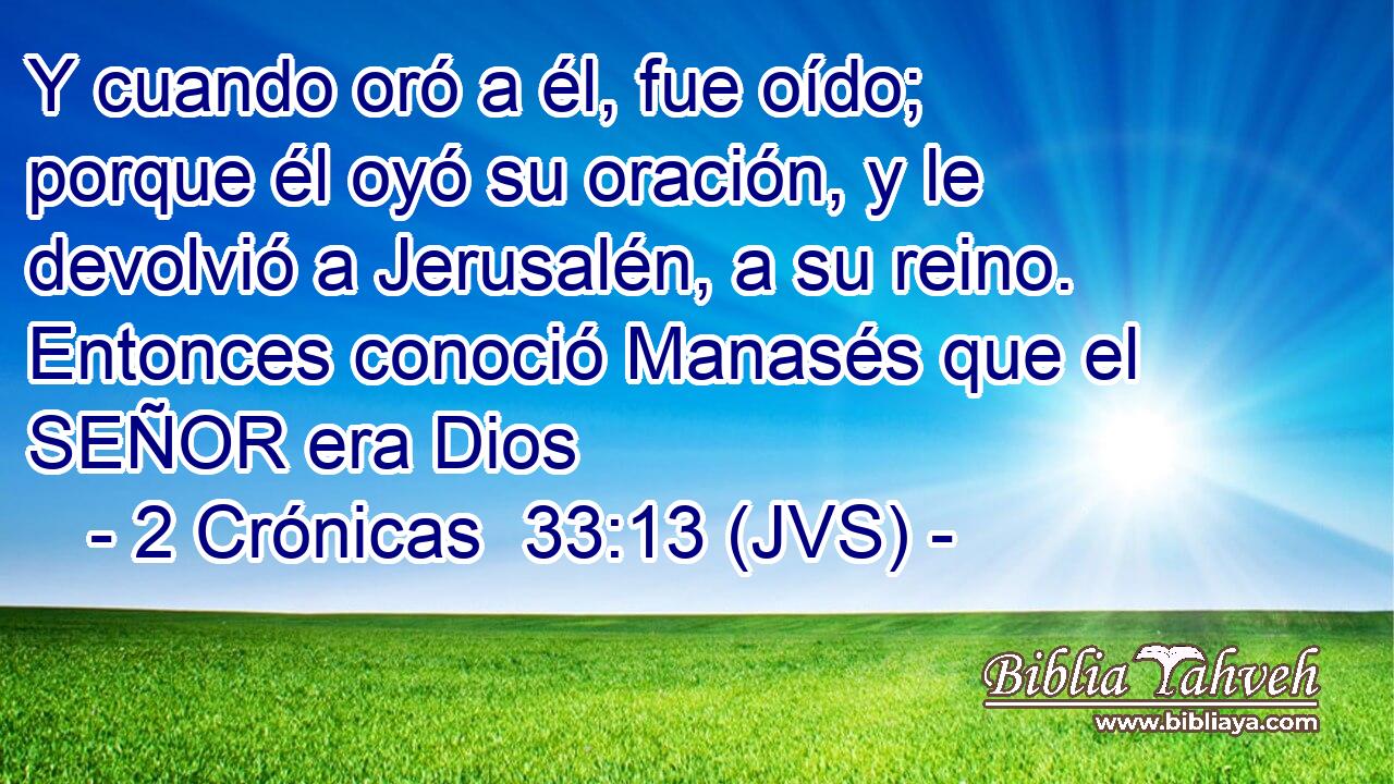 Y cuando oró a él, fue oído; porque él oyó su oración, y le devolvió a Jerusalén, a su reino. Entonces conoció Manasés que el SEÑOR era Dios